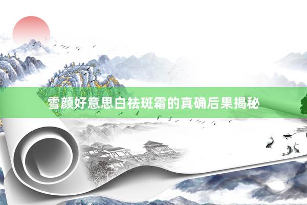 雪颜好意思白祛斑霜的真确后果揭秘