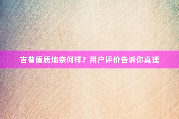 吉普盾质地奈何样？用户评价告诉你真理