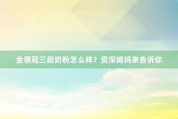 金领冠三段奶粉怎么样？资深姆妈来告诉你