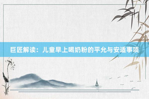 巨匠解读：儿童早上喝奶粉的平允与安适事项