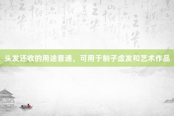 头发还收的用途普通，可用于制子虚发和艺术作品