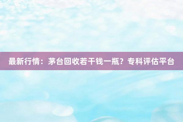 最新行情：茅台回收若干钱一瓶？专科评估平台