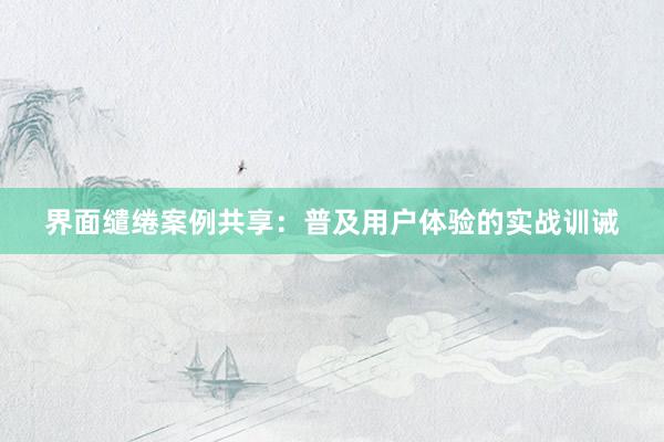 界面缱绻案例共享：普及用户体验的实战训诫