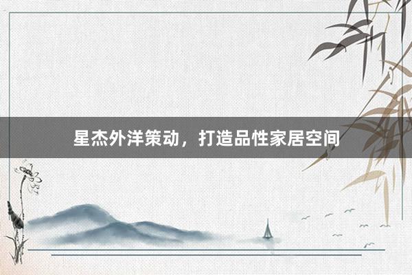 星杰外洋策动，打造品性家居空间