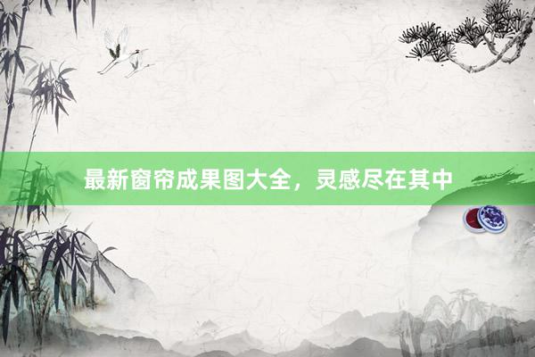 最新窗帘成果图大全，灵感尽在其中