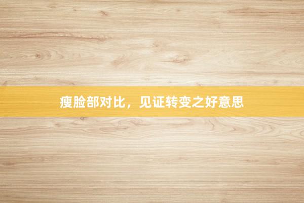 瘦脸部对比，见证转变之好意思