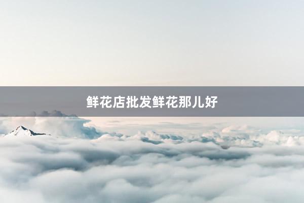 鲜花店批发鲜花那儿好