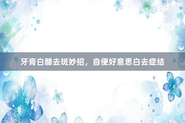 牙膏白醋去斑妙招，自便好意思白去症结