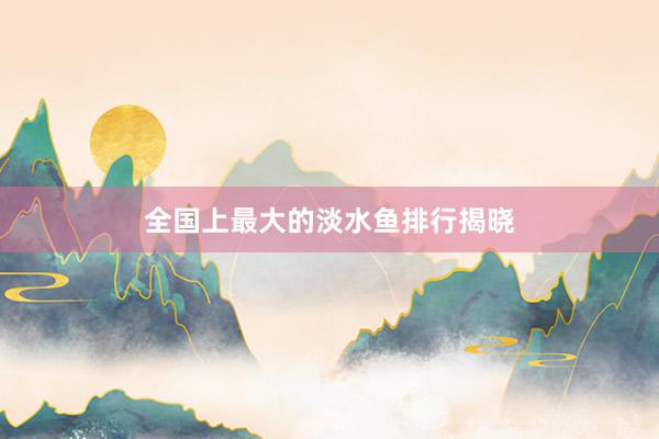 全国上最大的淡水鱼排行揭晓